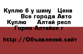 Куплю б/у шину › Цена ­ 1 000 - Все города Авто » Куплю   . Алтай респ.,Горно-Алтайск г.